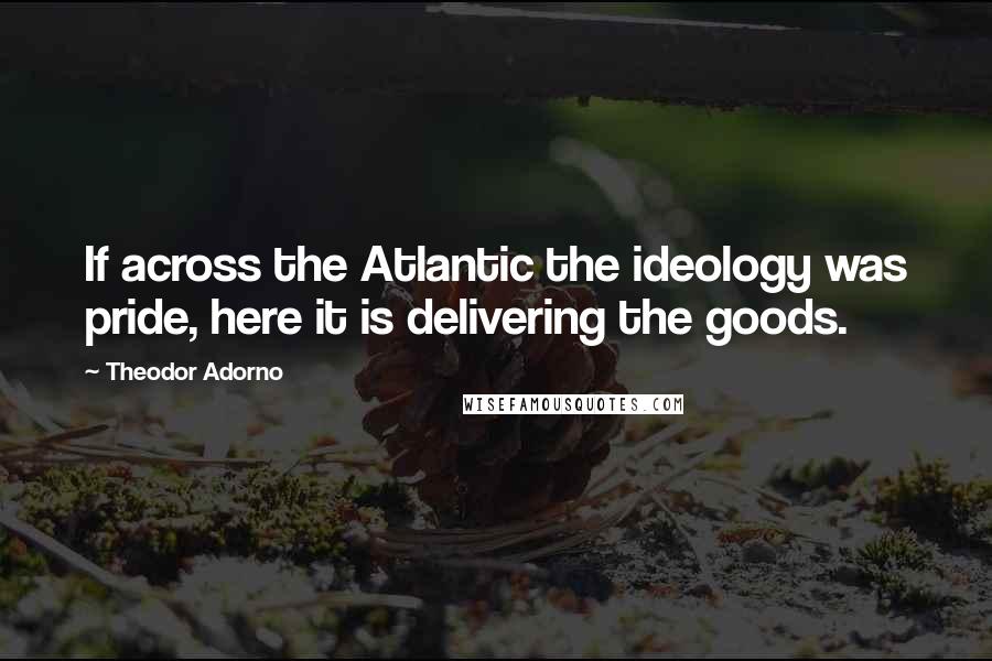 Theodor Adorno Quotes: If across the Atlantic the ideology was pride, here it is delivering the goods.