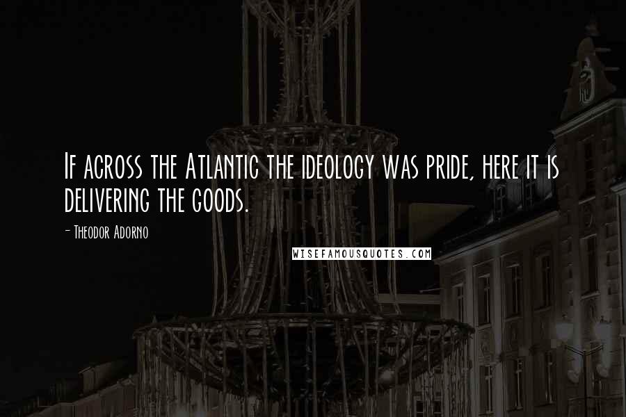 Theodor Adorno Quotes: If across the Atlantic the ideology was pride, here it is delivering the goods.