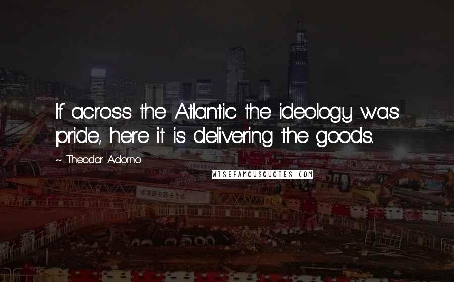 Theodor Adorno Quotes: If across the Atlantic the ideology was pride, here it is delivering the goods.