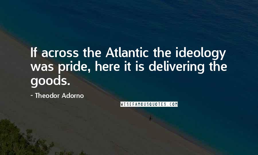 Theodor Adorno Quotes: If across the Atlantic the ideology was pride, here it is delivering the goods.