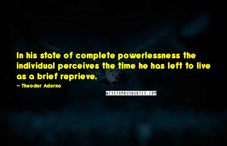 Theodor Adorno Quotes: In his state of complete powerlessness the individual perceives the time he has left to live as a brief reprieve.