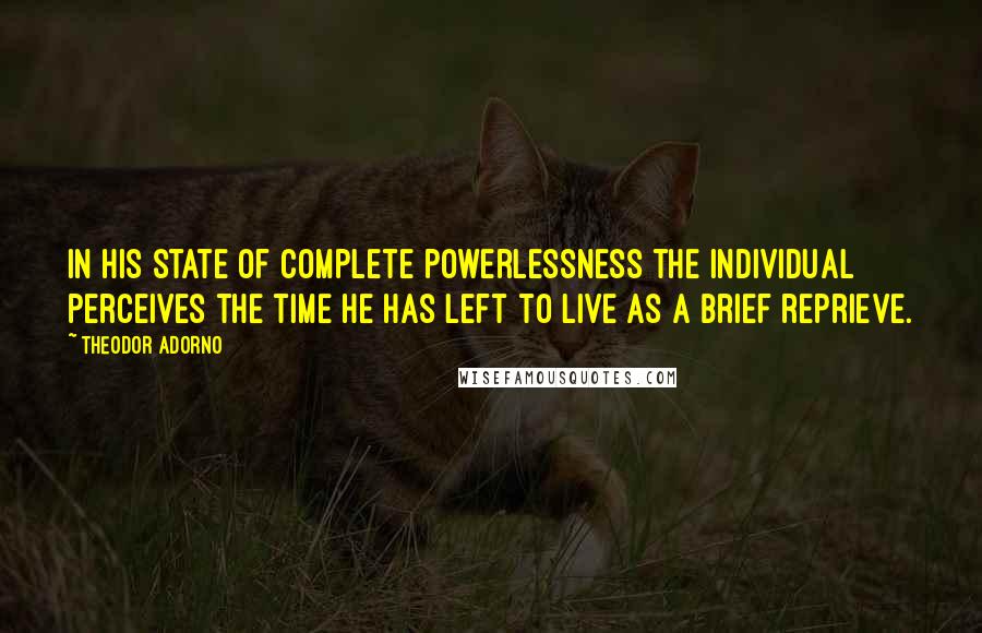 Theodor Adorno Quotes: In his state of complete powerlessness the individual perceives the time he has left to live as a brief reprieve.