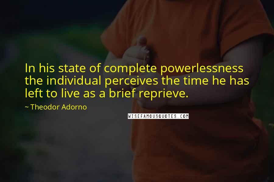 Theodor Adorno Quotes: In his state of complete powerlessness the individual perceives the time he has left to live as a brief reprieve.