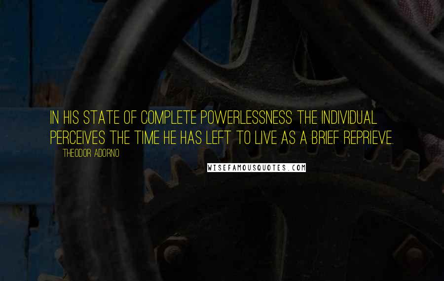 Theodor Adorno Quotes: In his state of complete powerlessness the individual perceives the time he has left to live as a brief reprieve.