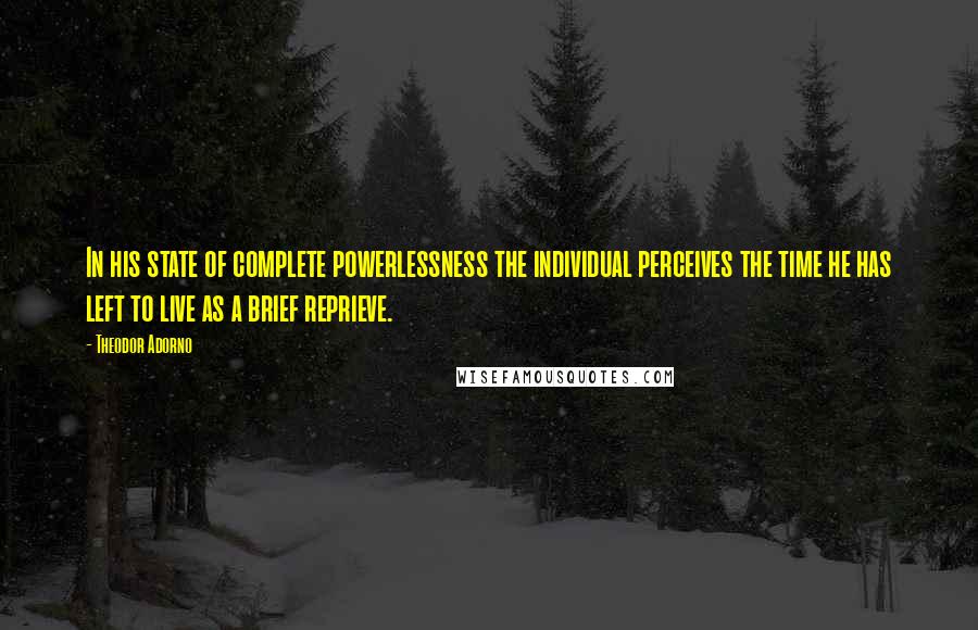 Theodor Adorno Quotes: In his state of complete powerlessness the individual perceives the time he has left to live as a brief reprieve.