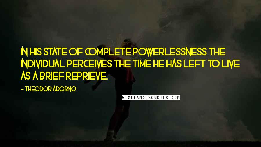 Theodor Adorno Quotes: In his state of complete powerlessness the individual perceives the time he has left to live as a brief reprieve.