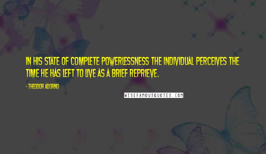 Theodor Adorno Quotes: In his state of complete powerlessness the individual perceives the time he has left to live as a brief reprieve.