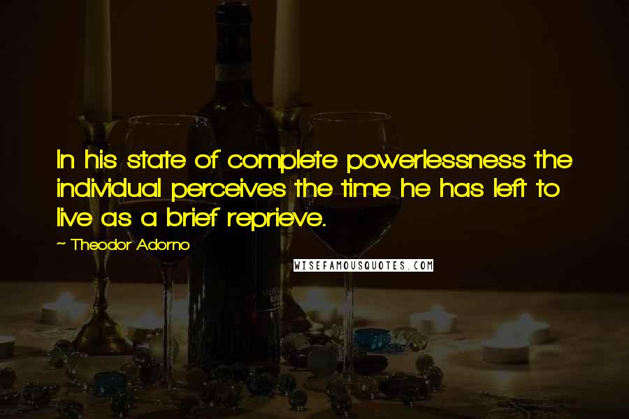 Theodor Adorno Quotes: In his state of complete powerlessness the individual perceives the time he has left to live as a brief reprieve.