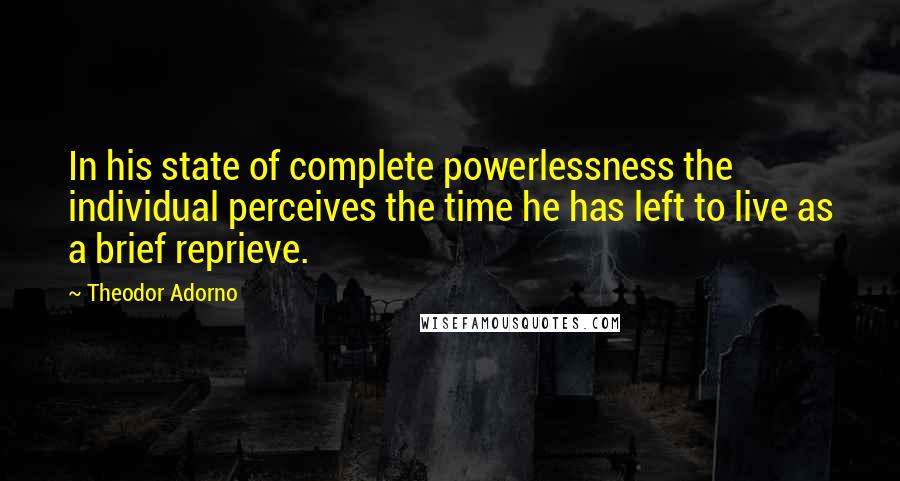 Theodor Adorno Quotes: In his state of complete powerlessness the individual perceives the time he has left to live as a brief reprieve.