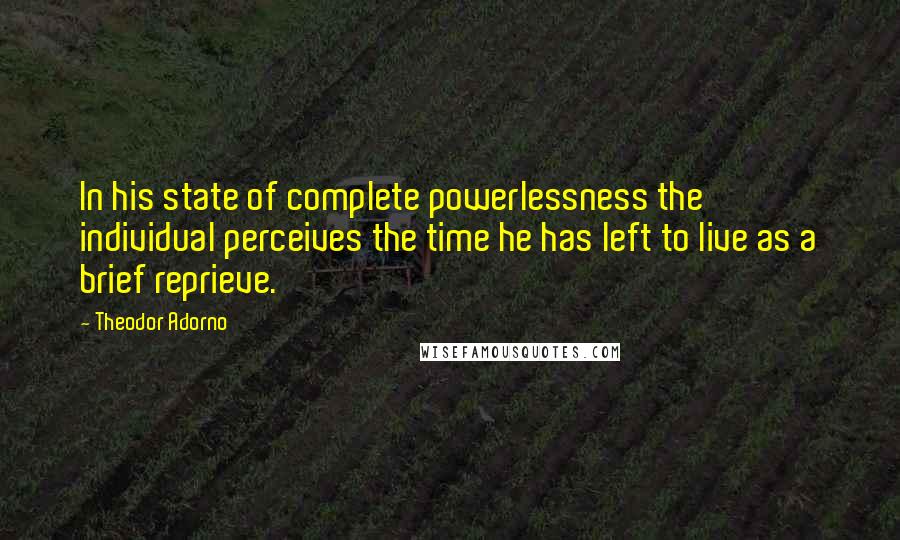 Theodor Adorno Quotes: In his state of complete powerlessness the individual perceives the time he has left to live as a brief reprieve.