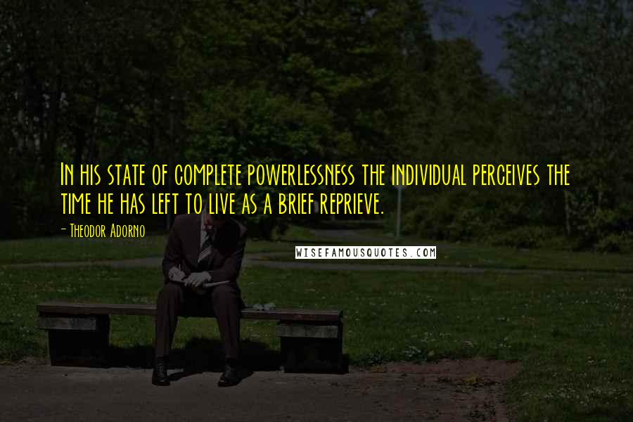 Theodor Adorno Quotes: In his state of complete powerlessness the individual perceives the time he has left to live as a brief reprieve.