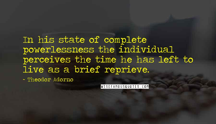 Theodor Adorno Quotes: In his state of complete powerlessness the individual perceives the time he has left to live as a brief reprieve.