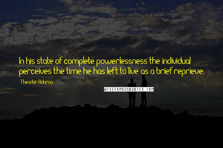 Theodor Adorno Quotes: In his state of complete powerlessness the individual perceives the time he has left to live as a brief reprieve.