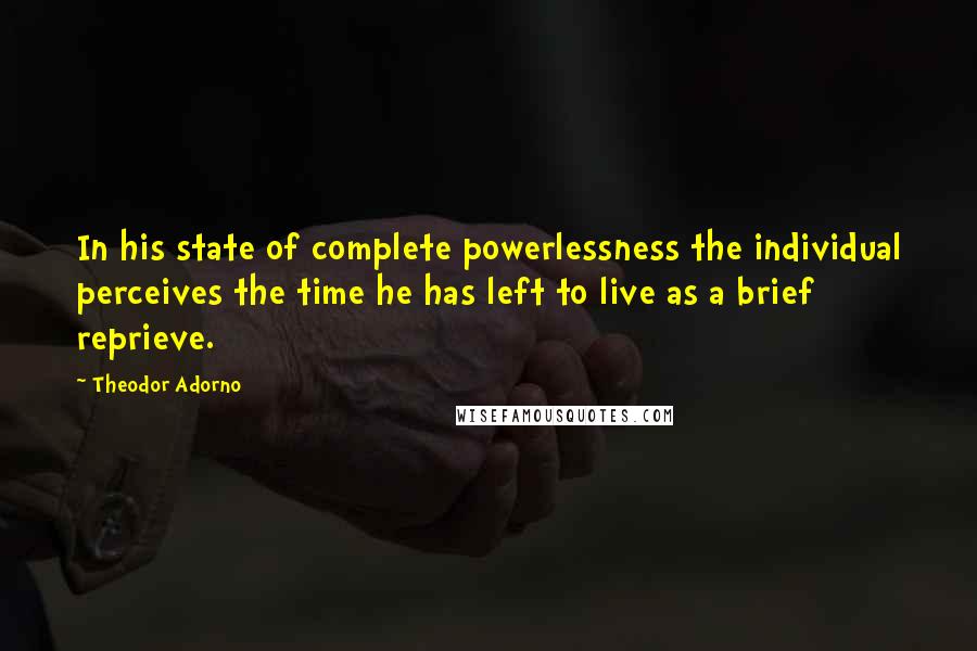 Theodor Adorno Quotes: In his state of complete powerlessness the individual perceives the time he has left to live as a brief reprieve.