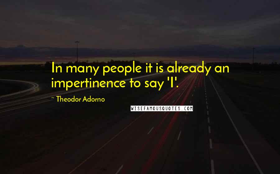 Theodor Adorno Quotes: In many people it is already an impertinence to say 'I'.