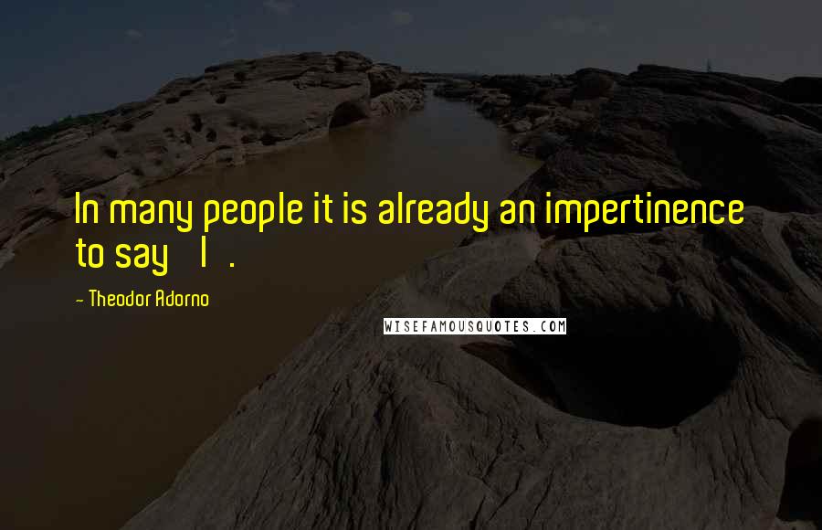 Theodor Adorno Quotes: In many people it is already an impertinence to say 'I'.