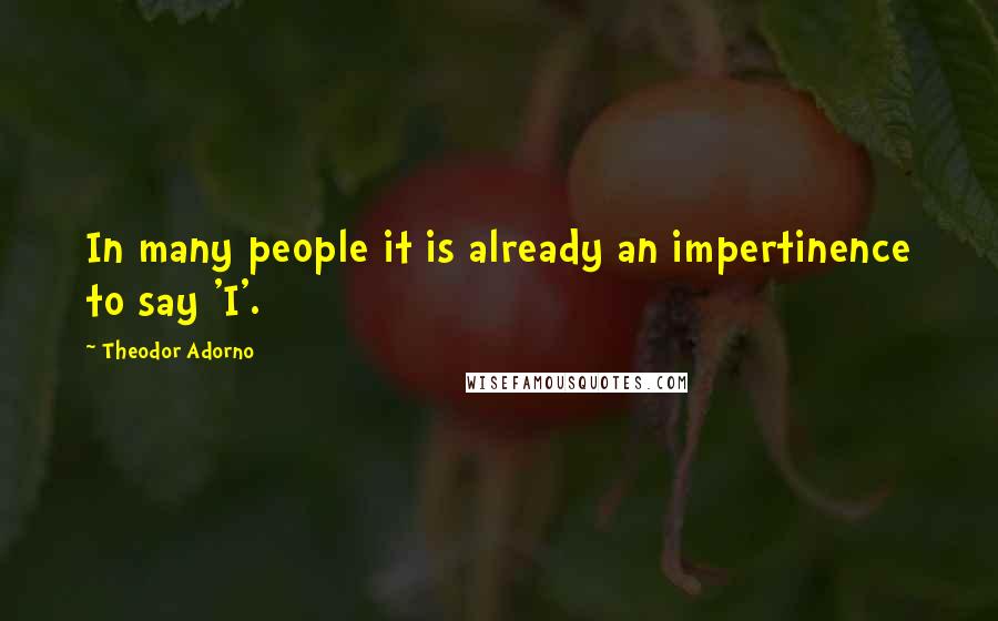 Theodor Adorno Quotes: In many people it is already an impertinence to say 'I'.