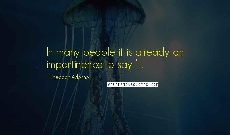 Theodor Adorno Quotes: In many people it is already an impertinence to say 'I'.