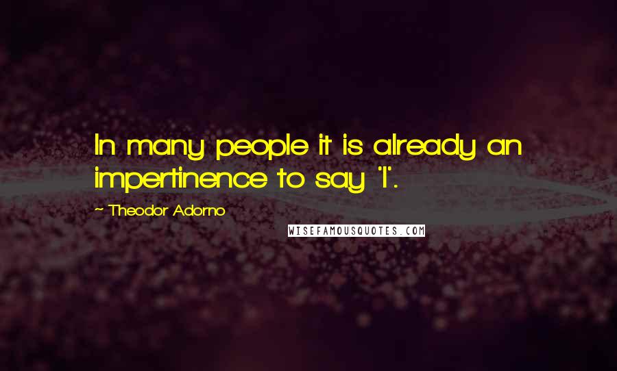 Theodor Adorno Quotes: In many people it is already an impertinence to say 'I'.