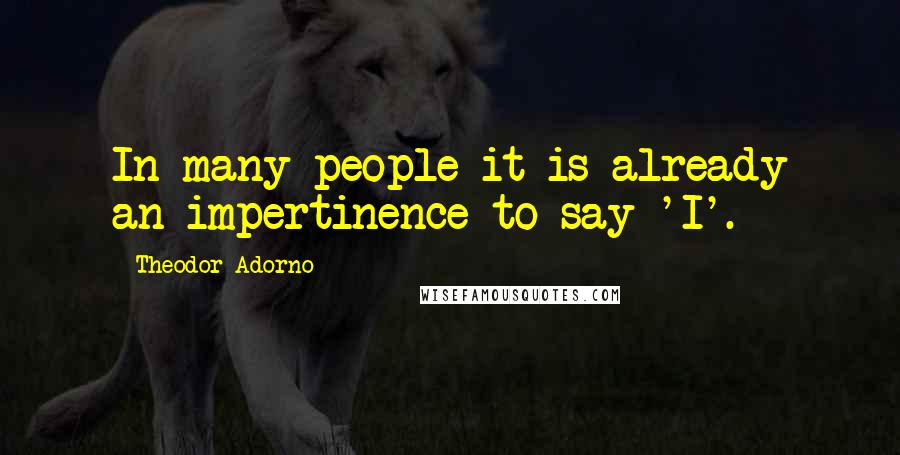 Theodor Adorno Quotes: In many people it is already an impertinence to say 'I'.
