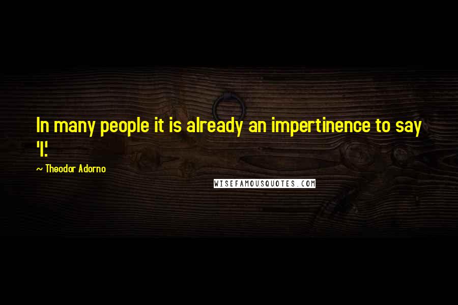 Theodor Adorno Quotes: In many people it is already an impertinence to say 'I'.