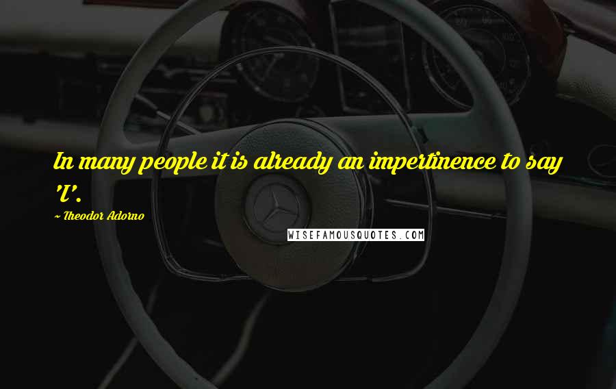 Theodor Adorno Quotes: In many people it is already an impertinence to say 'I'.