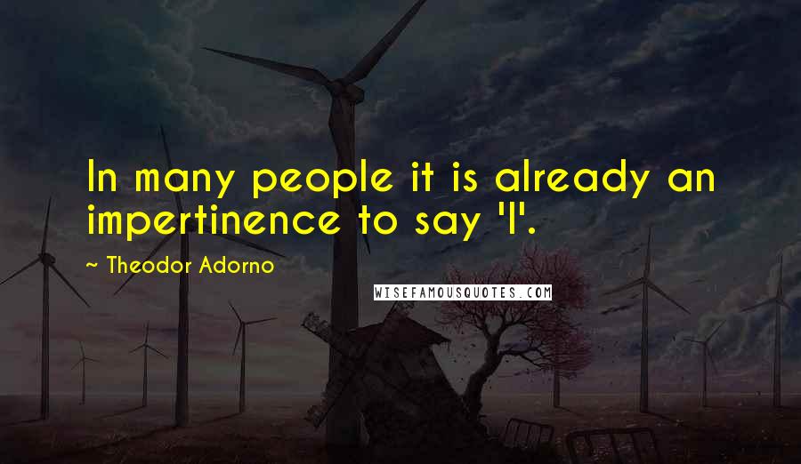 Theodor Adorno Quotes: In many people it is already an impertinence to say 'I'.