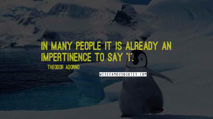 Theodor Adorno Quotes: In many people it is already an impertinence to say 'I'.