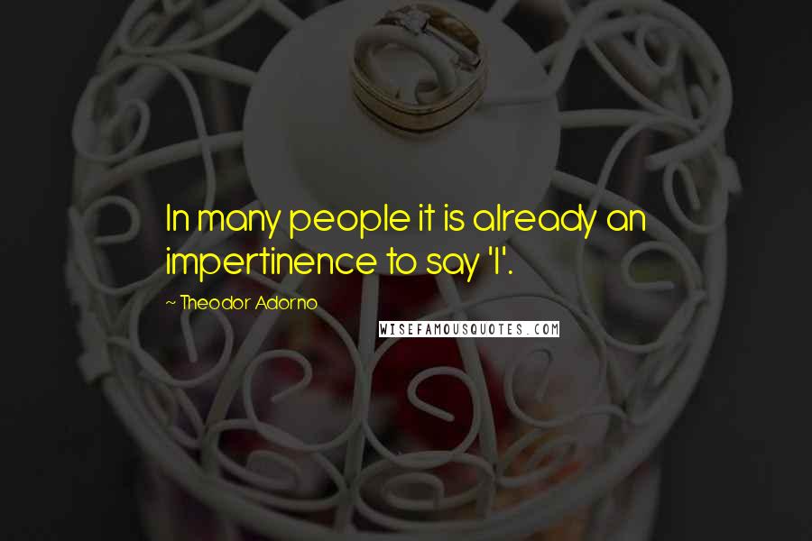 Theodor Adorno Quotes: In many people it is already an impertinence to say 'I'.