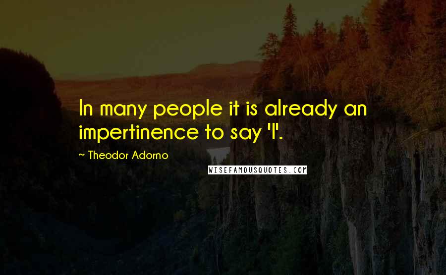 Theodor Adorno Quotes: In many people it is already an impertinence to say 'I'.