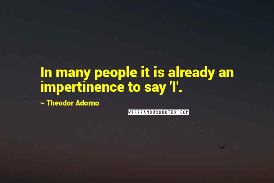 Theodor Adorno Quotes: In many people it is already an impertinence to say 'I'.