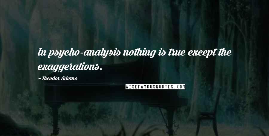 Theodor Adorno Quotes: In psycho-analysis nothing is true except the exaggerations.
