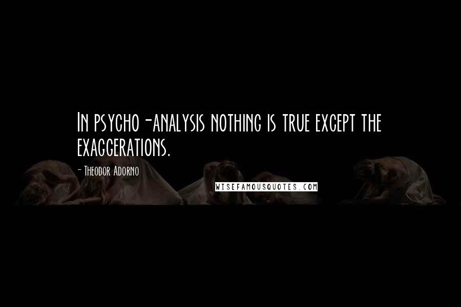 Theodor Adorno Quotes: In psycho-analysis nothing is true except the exaggerations.