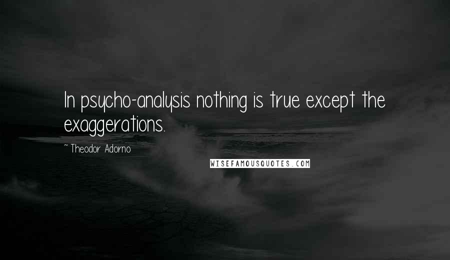 Theodor Adorno Quotes: In psycho-analysis nothing is true except the exaggerations.