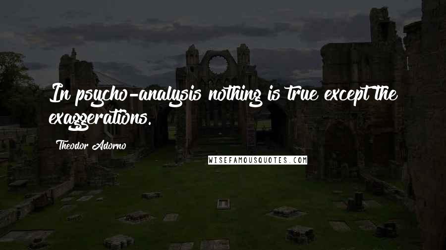 Theodor Adorno Quotes: In psycho-analysis nothing is true except the exaggerations.