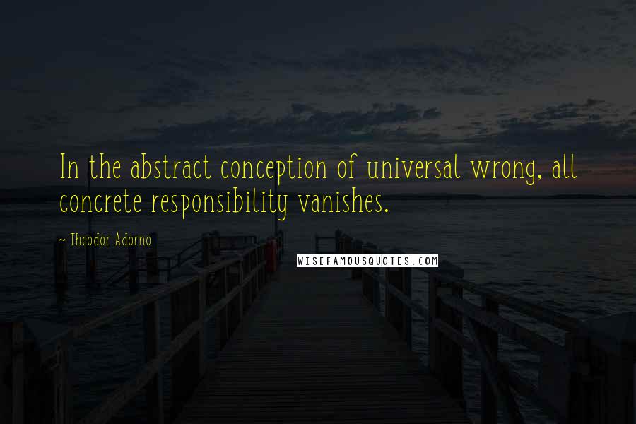 Theodor Adorno Quotes: In the abstract conception of universal wrong, all concrete responsibility vanishes.