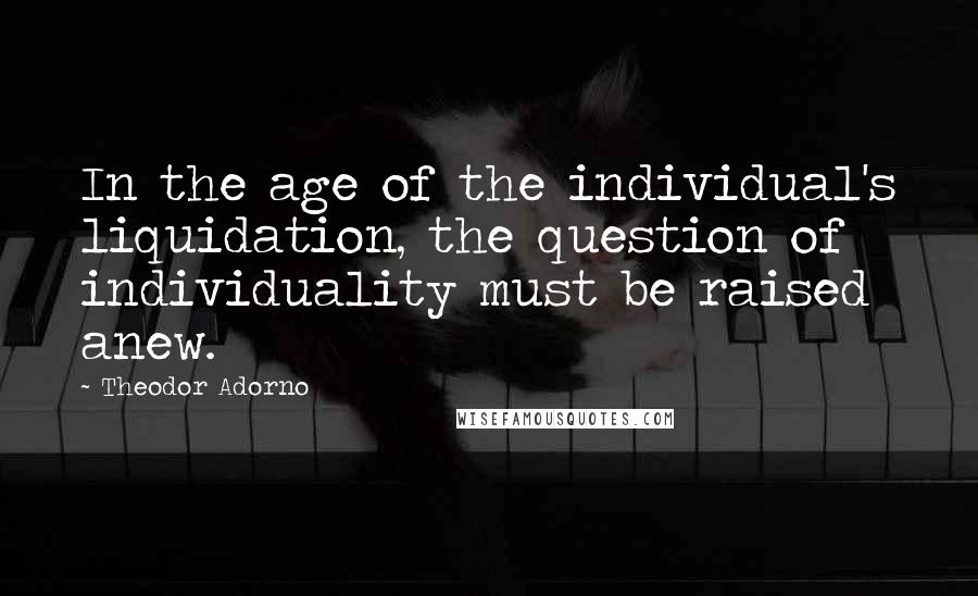 Theodor Adorno Quotes: In the age of the individual's liquidation, the question of individuality must be raised anew.