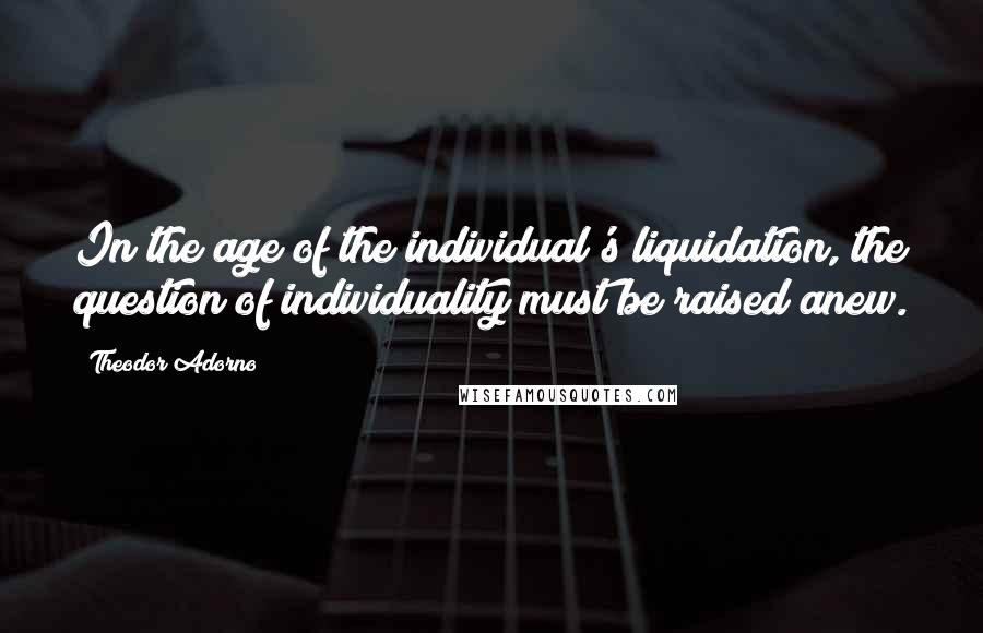 Theodor Adorno Quotes: In the age of the individual's liquidation, the question of individuality must be raised anew.