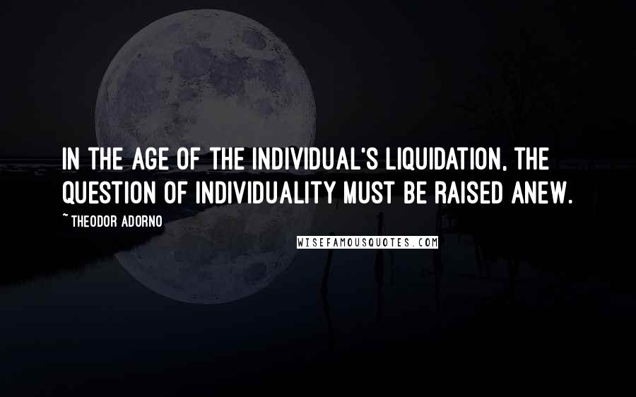 Theodor Adorno Quotes: In the age of the individual's liquidation, the question of individuality must be raised anew.