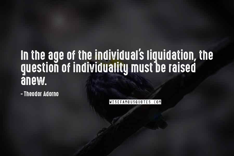 Theodor Adorno Quotes: In the age of the individual's liquidation, the question of individuality must be raised anew.