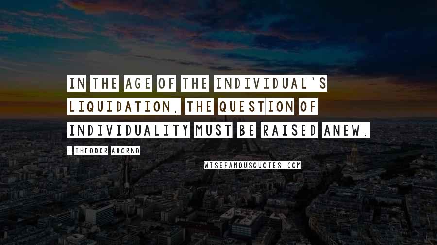 Theodor Adorno Quotes: In the age of the individual's liquidation, the question of individuality must be raised anew.