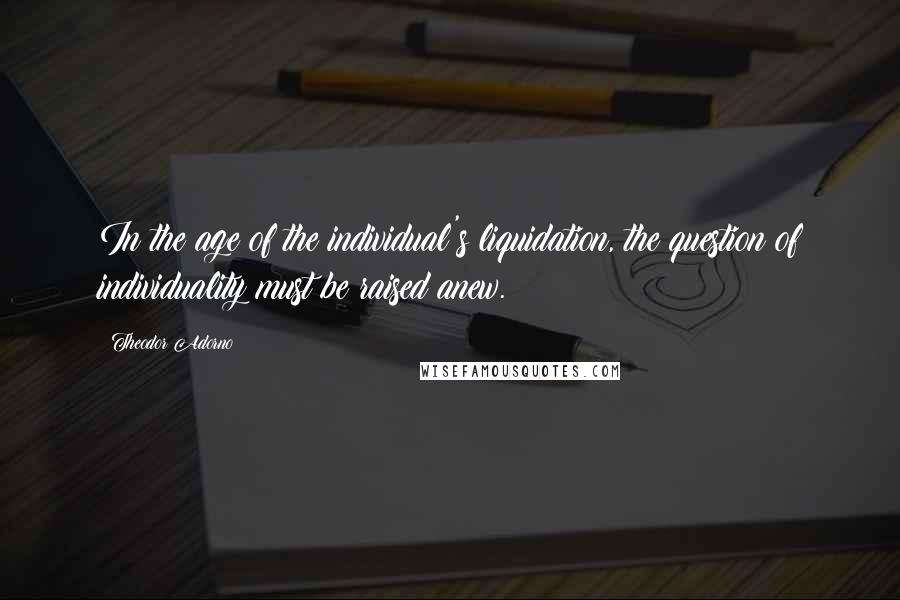 Theodor Adorno Quotes: In the age of the individual's liquidation, the question of individuality must be raised anew.