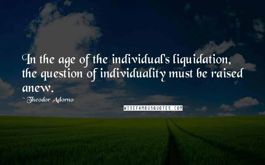 Theodor Adorno Quotes: In the age of the individual's liquidation, the question of individuality must be raised anew.