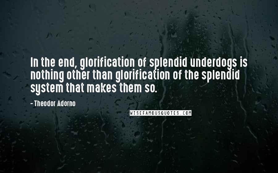 Theodor Adorno Quotes: In the end, glorification of splendid underdogs is nothing other than glorification of the splendid system that makes them so.