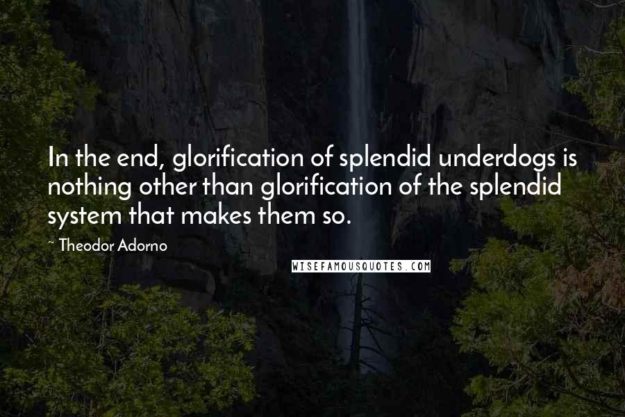 Theodor Adorno Quotes: In the end, glorification of splendid underdogs is nothing other than glorification of the splendid system that makes them so.