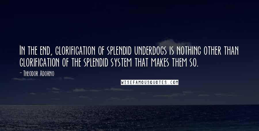 Theodor Adorno Quotes: In the end, glorification of splendid underdogs is nothing other than glorification of the splendid system that makes them so.