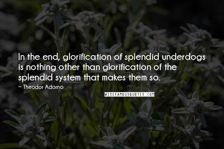 Theodor Adorno Quotes: In the end, glorification of splendid underdogs is nothing other than glorification of the splendid system that makes them so.