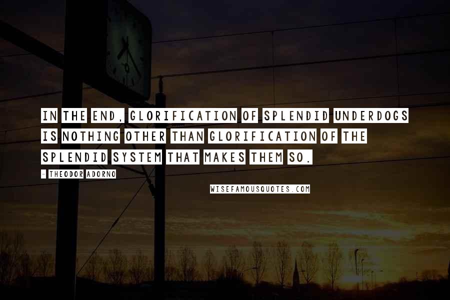 Theodor Adorno Quotes: In the end, glorification of splendid underdogs is nothing other than glorification of the splendid system that makes them so.