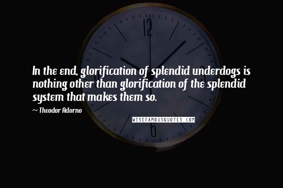 Theodor Adorno Quotes: In the end, glorification of splendid underdogs is nothing other than glorification of the splendid system that makes them so.