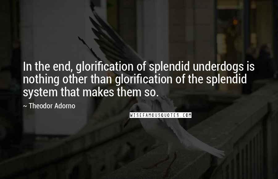 Theodor Adorno Quotes: In the end, glorification of splendid underdogs is nothing other than glorification of the splendid system that makes them so.